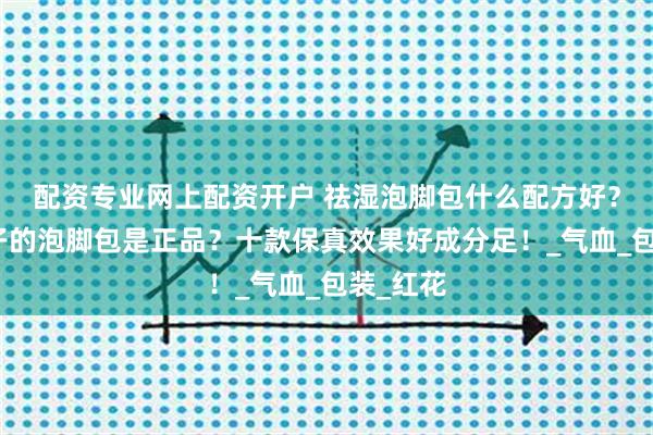 配资专业网上配资开户 祛湿泡脚包什么配方好？什么牌子的泡脚包是正品？十款保真效果好成分足！_气血_包装_红花