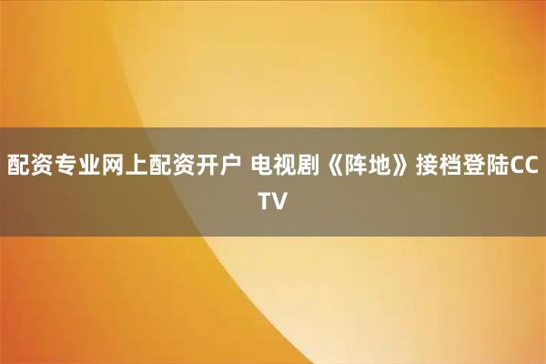 配资专业网上配资开户 电视剧《阵地》接档登陆CCTV