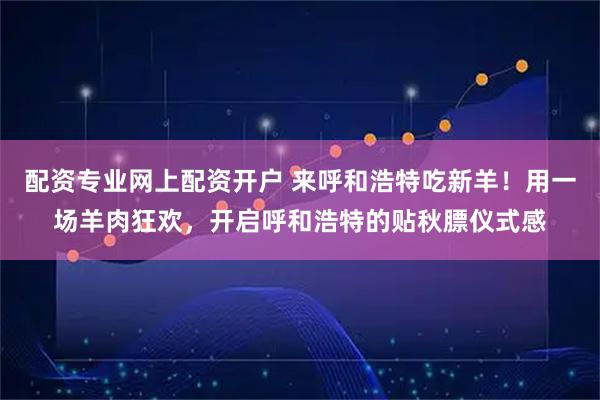 配资专业网上配资开户 来呼和浩特吃新羊！用一场羊肉狂欢，开启呼和浩特的贴秋膘仪式感
