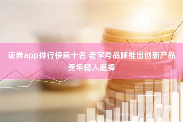 证券app排行榜前十名 老字号品牌推出创新产品受年轻人追捧