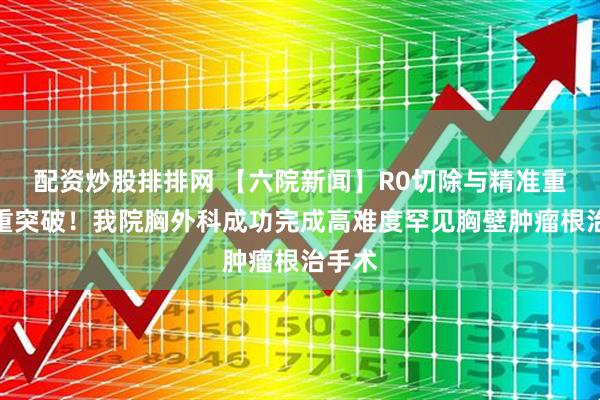 配资炒股排排网 【六院新闻】R0切除与精准重建双重突破！我院胸外科成功完成高难度罕见胸壁肿瘤根治手术