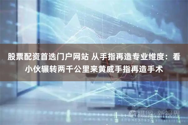 股票配资首选门户网站 从手指再造专业维度：看小伙辗转两千公里来黄威手指再造手术